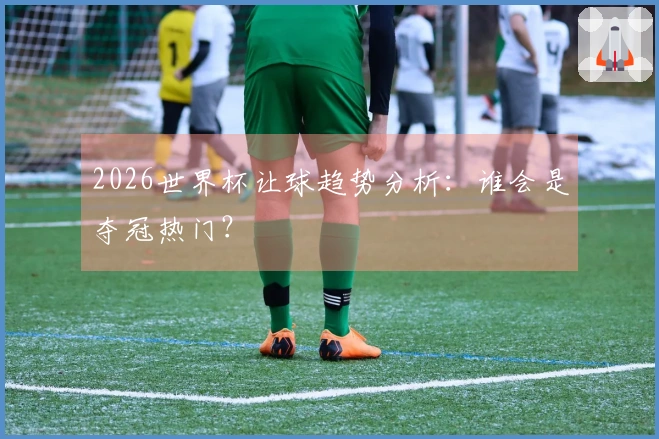 2026世界杯让球趋势分析：谁会是夺冠热门？
